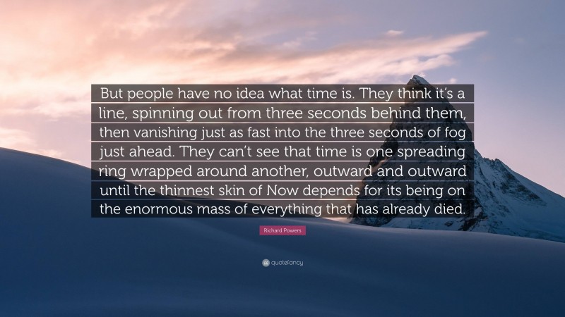 Richard Powers Quote: “But people have no idea what time is. They think it’s a line, spinning out from three seconds behind them, then vanishing just as fast into the three seconds of fog just ahead. They can’t see that time is one spreading ring wrapped around another, outward and outward until the thinnest skin of Now depends for its being on the enormous mass of everything that has already died.”