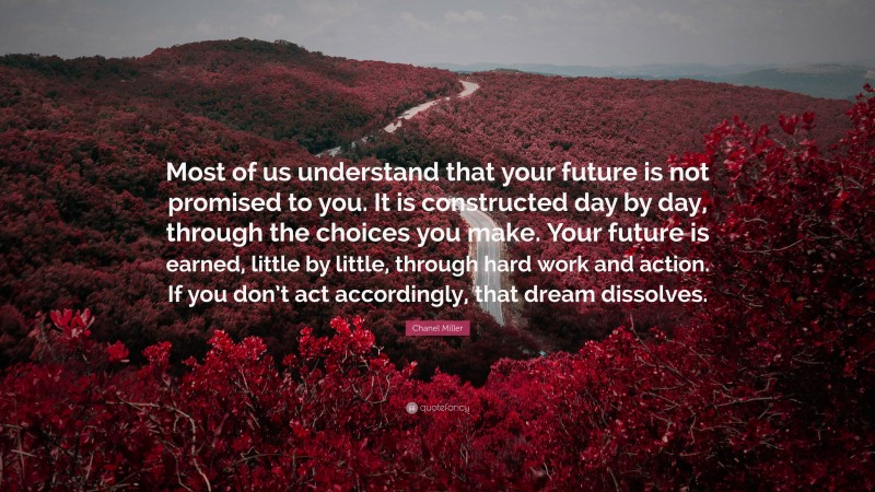 Chanel Miller Quote: “Most of us understand that your future is not promised to you. It is constructed day by day, through the choices you make. Your future is earned, little by little, through hard work and action. If you don’t act accordingly, that dream dissolves.”