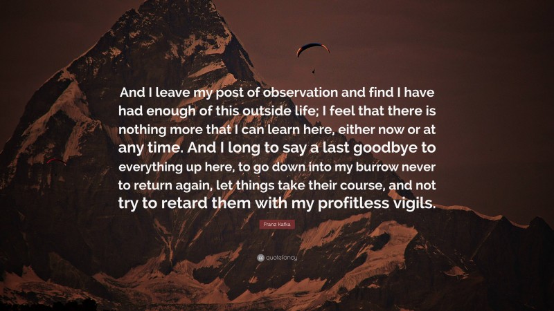 Franz Kafka Quote: “And I leave my post of observation and find I have had enough of this outside life; I feel that there is nothing more that I can learn here, either now or at any time. And I long to say a last goodbye to everything up here, to go down into my burrow never to return again, let things take their course, and not try to retard them with my profitless vigils.”