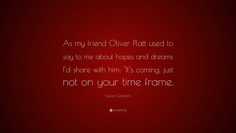 Lauren Graham Quote: “As my friend Oliver Platt used to say to me about hopes and dreams I’d share with him: ‘It’s coming, just not on your time frame.”