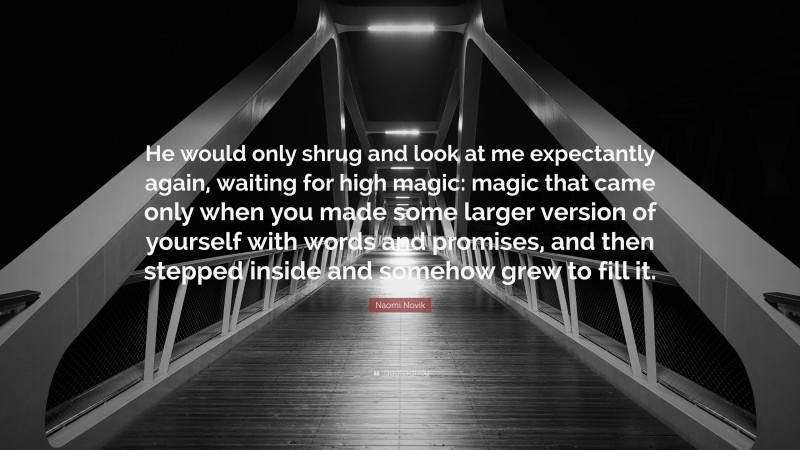 Naomi Novik Quote: “He would only shrug and look at me expectantly again, waiting for high magic: magic that came only when you made some larger version of yourself with words and promises, and then stepped inside and somehow grew to fill it.”