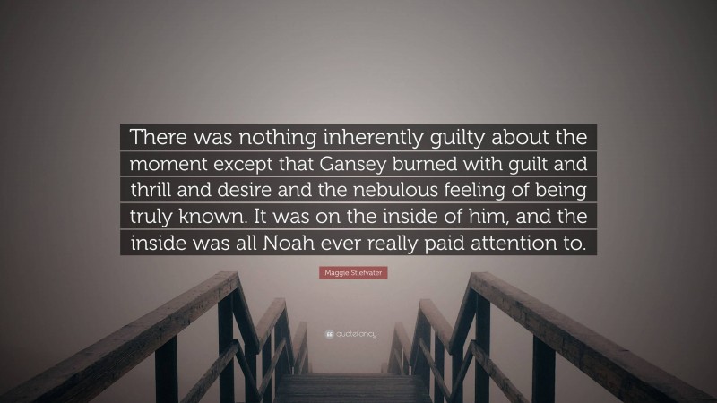 Maggie Stiefvater Quote: “There was nothing inherently guilty about the moment except that Gansey burned with guilt and thrill and desire and the nebulous feeling of being truly known. It was on the inside of him, and the inside was all Noah ever really paid attention to.”