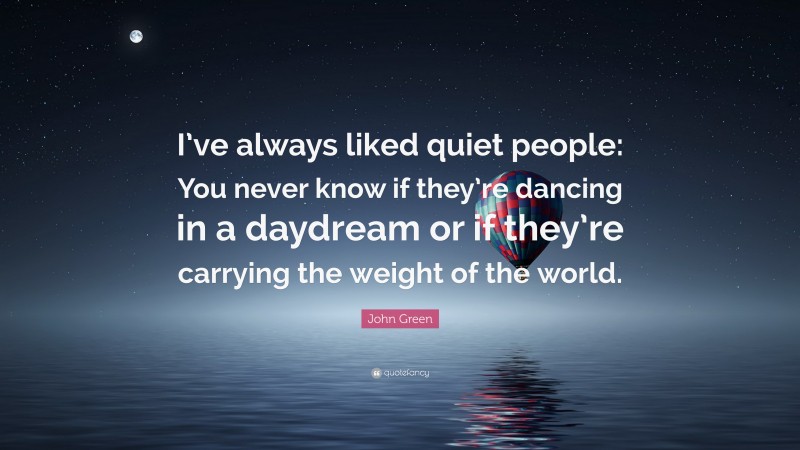 John Green Quote: “I’ve always liked quiet people: You never know if they’re dancing in a daydream or if they’re carrying the weight of the world.”