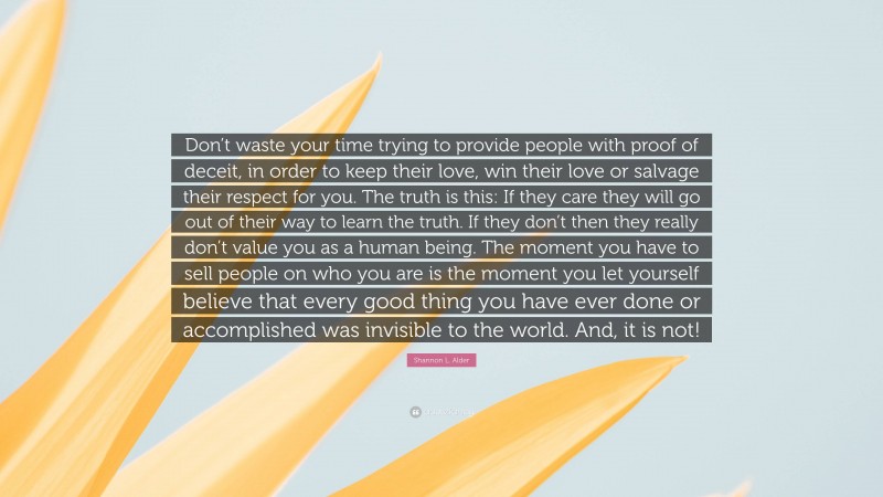 Shannon L. Alder Quote: “Don’t waste your time trying to provide people with proof of deceit, in order to keep their love, win their love or salvage their respect for you. The truth is this: If they care they will go out of their way to learn the truth. If they don’t then they really don’t value you as a human being. The moment you have to sell people on who you are is the moment you let yourself believe that every good thing you have ever done or accomplished was invisible to the world. And, it is not!”