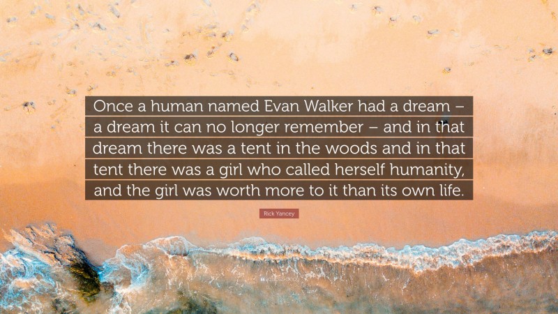 Rick Yancey Quote: “Once a human named Evan Walker had a dream – a dream it can no longer remember – and in that dream there was a tent in the woods and in that tent there was a girl who called herself humanity, and the girl was worth more to it than its own life.”
