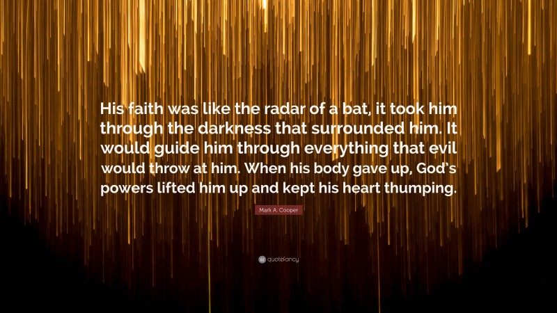 Mark A. Cooper Quote: “His faith was like the radar of a bat, it took him through the darkness that surrounded him. It would guide him through everything that evil would throw at him. When his body gave up, God’s powers lifted him up and kept his heart thumping.”