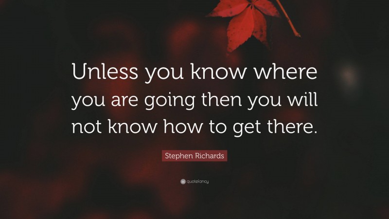 Stephen Richards Quote: “Unless you know where you are going then you will not know how to get there.”