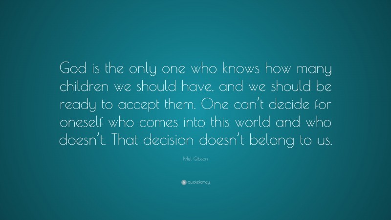 Mel Gibson Quote: “God is the only one who knows how many children we should have, and we should be ready to accept them. One can’t decide for oneself who comes into this world and who doesn’t. That decision doesn’t belong to us.”