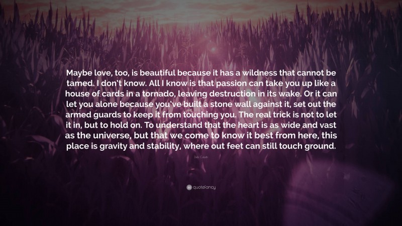 Deb Caletti Quote: “Maybe love, too, is beautiful because it has a wildness that cannot be tamed. I don’t know. All I know is that passion can take you up like a house of cards in a tornado, leaving destruction in its wake. Or it can let you alone because you’ve built a stone wall against it, set out the armed guards to keep it from touching you. The real trick is not to let it in, but to hold on. To understand that the heart is as wide and vast as the universe, but that we come to know it best from here, this place is gravity and stability, where out feet can still touch ground.”