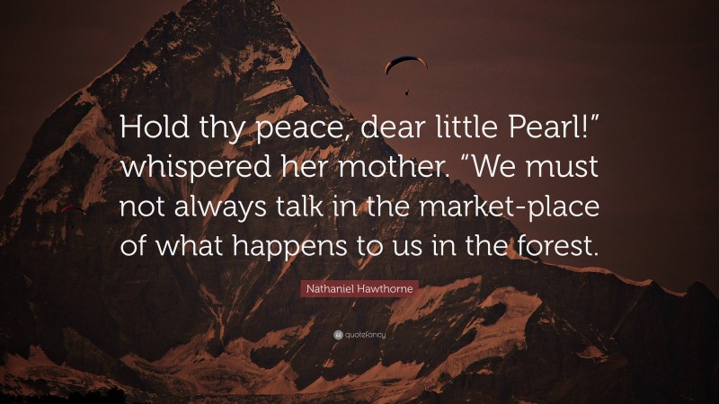 Nathaniel Hawthorne Quote: “Hold thy peace, dear little Pearl!” whispered her mother. “We must not always talk in the market-place of what happens to us in the forest.”