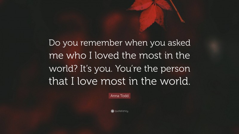 Anna Todd Quote: “Do you remember when you asked me who I loved the most in the world? It’s you. You’re the person that I love most in the world.”