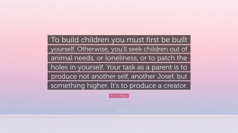 Irvin D. Yalom Quote: “To build children you must first be built yourself. Otherwise, you’ll seek children out of animal needs, or loneliness, or to patch the holes in yourself. Your task as a parent is to produce not another self, another Josef, but something higher. It’s to produce a creator.”