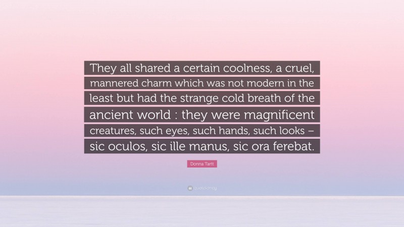 Donna Tartt Quote: “They all shared a certain coolness, a cruel, mannered charm which was not modern in the least but had the strange cold breath of the ancient world : they were magnificent creatures, such eyes, such hands, such looks – sic oculos, sic ille manus, sic ora ferebat.”