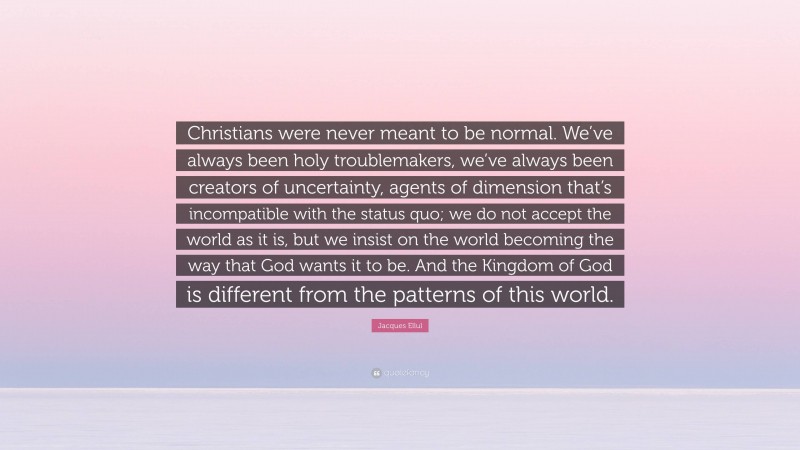Jacques Ellul Quote: “Christians were never meant to be normal. We’ve always been holy troublemakers, we’ve always been creators of uncertainty, agents of dimension that’s incompatible with the status quo; we do not accept the world as it is, but we insist on the world becoming the way that God wants it to be. And the Kingdom of God is different from the patterns of this world.”