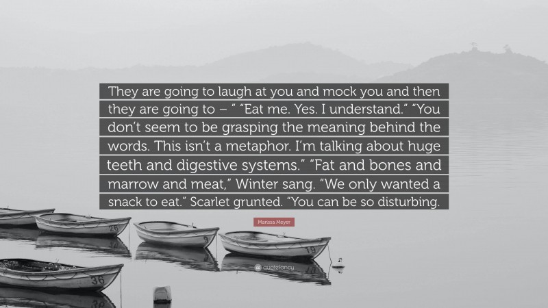 Marissa Meyer Quote: “They are going to laugh at you and mock you and then they are going to – ” “Eat me. Yes. I understand.” “You don’t seem to be grasping the meaning behind the words. This isn’t a metaphor. I’m talking about huge teeth and digestive systems.” “Fat and bones and marrow and meat,” Winter sang. “We only wanted a snack to eat.” Scarlet grunted. “You can be so disturbing.”