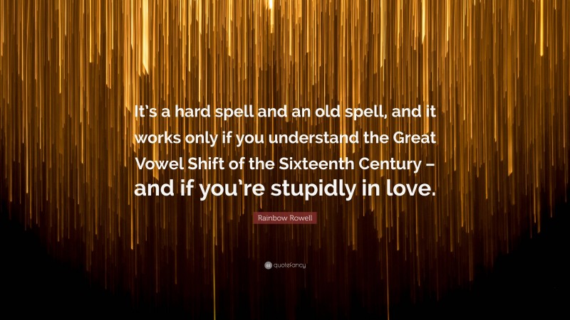 Rainbow Rowell Quote: “It’s a hard spell and an old spell, and it works only if you understand the Great Vowel Shift of the Sixteenth Century – and if you’re stupidly in love.”