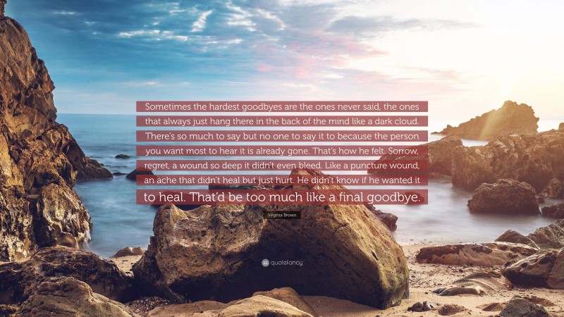Virginia Brown Quote: “Sometimes the hardest goodbyes are the ones never said, the ones that always just hang there in the back of the mind like a dark cloud. There’s so much to say but no one to say it to because the person you want most to hear it is already gone. That’s how he felt. Sorrow, regret, a wound so deep it didn’t even bleed. Like a puncture wound, an ache that didn’t heal but just hurt. He didn’t know if he wanted it to heal. That’d be too much like a final goodbye.”