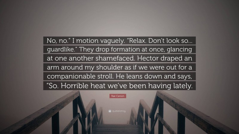 Rae Carson Quote: “No, no.” I motion vaguely. “Relax. Don’t look so... guardlike.” They drop formation at once, glancing at one another shamefaced. Hector draped an arm around my shoulder as if we were out for a companionable stroll. He leans down and says, “So. Horrible heat we’ve been having lately.”