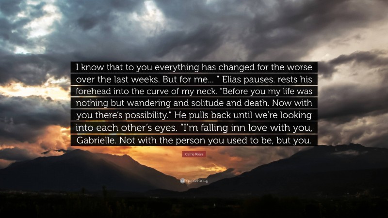 Carrie Ryan Quote: “I know that to you everything has changed for the worse over the last weeks. But for me... ” Elias pauses. rests his forehead into the curve of my neck. “Before you my life was nothing but wandering and solitude and death. Now with you there’s possibility.” He pulls back until we’re looking into each other’s eyes. “I’m falling inn love with you, Gabrielle. Not with the person you used to be, but you.”