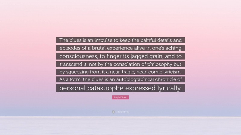 Ralph Ellison Quote: “The blues is an impulse to keep the painful details and episodes of a brutal experience alive in one’s aching consciousness, to finger its jagged grain, and to transcend it, not by the consolation of philosophy but by squeezing from it a near-tragic, near-comic lyricism. As a form, the blues is an autobiographical chronicle of personal catastrophe expressed lyrically.”