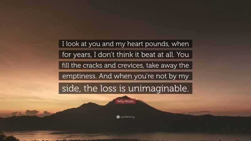 Kelly Moran Quote: “I look at you and my heart pounds, when for years, I don’t think it beat at all. You fill the cracks and crevices, take away the emptiness. And when you’re not by my side, the loss is unimaginable.”