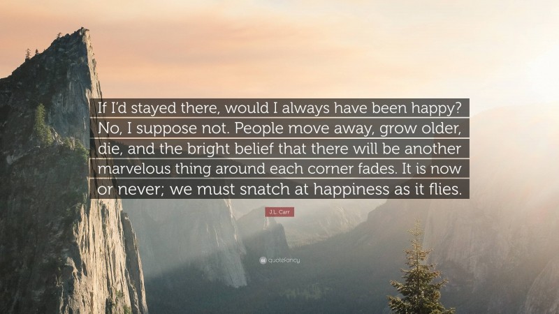J.L. Carr Quote: “If I’d stayed there, would I always have been happy? No, I suppose not. People move away, grow older, die, and the bright belief that there will be another marvelous thing around each corner fades. It is now or never; we must snatch at happiness as it flies.”