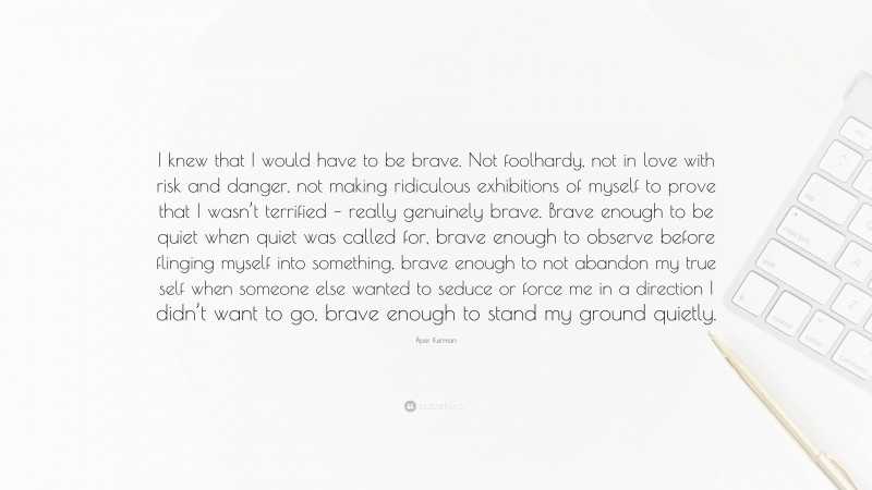 Piper Kerman Quote: “I knew that I would have to be brave. Not foolhardy, not in love with risk and danger, not making ridiculous exhibitions of myself to prove that I wasn’t terrified – really genuinely brave. Brave enough to be quiet when quiet was called for, brave enough to observe before flinging myself into something, brave enough to not abandon my true self when someone else wanted to seduce or force me in a direction I didn’t want to go, brave enough to stand my ground quietly.”