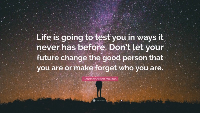 Courtney Allison Moulton Quote: “Life is going to test you in ways it never has before. Don’t let your future change the good person that you are or make forget who you are.”