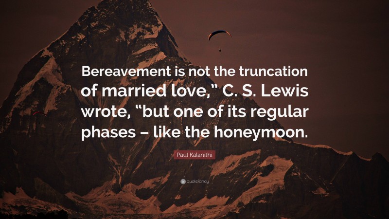 Paul Kalanithi Quote: “Bereavement is not the truncation of married love,” C. S. Lewis wrote, “but one of its regular phases – like the honeymoon.”
