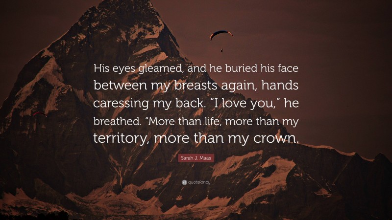 Sarah J. Maas Quote: “His eyes gleamed, and he buried his face between my breasts again, hands caressing my back. “I love you,” he breathed. “More than life, more than my territory, more than my crown.”