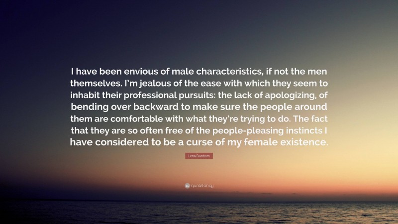 Lena Dunham Quote: “I have been envious of male characteristics, if not the men themselves. I’m jealous of the ease with which they seem to inhabit their professional pursuits: the lack of apologizing, of bending over backward to make sure the people around them are comfortable with what they’re trying to do. The fact that they are so often free of the people-pleasing instincts I have considered to be a curse of my female existence.”