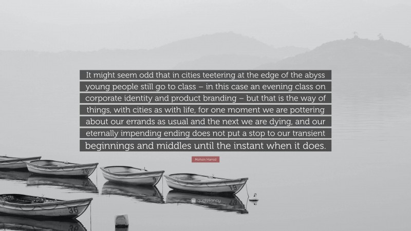 Mohsin Hamid Quote: “It might seem odd that in cities teetering at the edge of the abyss young people still go to class – in this case an evening class on corporate identity and product branding – but that is the way of things, with cities as with life, for one moment we are pottering about our errands as usual and the next we are dying, and our eternally impending ending does not put a stop to our transient beginnings and middles until the instant when it does.”