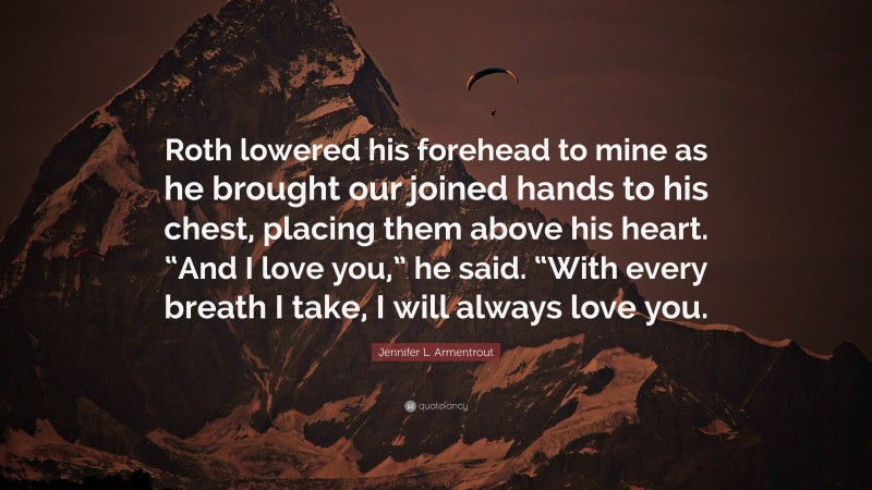 Jennifer L. Armentrout Quote: “Roth lowered his forehead to mine as he brought our joined hands to his chest, placing them above his heart. “And I love you,” he said. “With every breath I take, I will always love you.”