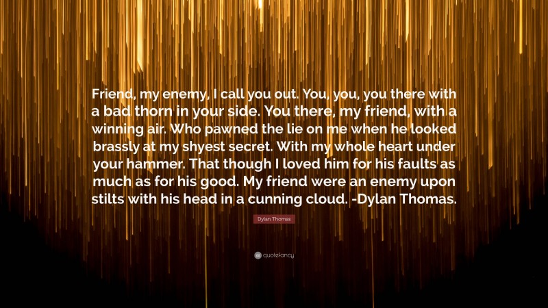 Dylan Thomas Quote: “Friend, my enemy, I call you out. You, you, you there with a bad thorn in your side. You there, my friend, with a winning air. Who pawned the lie on me when he looked brassly at my shyest secret. With my whole heart under your hammer. That though I loved him for his faults as much as for his good. My friend were an enemy upon stilts with his head in a cunning cloud. -Dylan Thomas.”