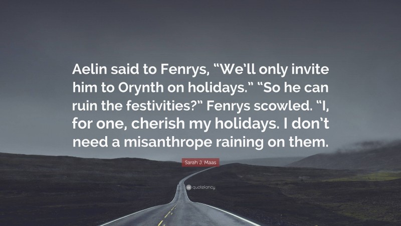 Sarah J. Maas Quote: “Aelin said to Fenrys, “We’ll only invite him to Orynth on holidays.” “So he can ruin the festivities?” Fenrys scowled. “I, for one, cherish my holidays. I don’t need a misanthrope raining on them.”