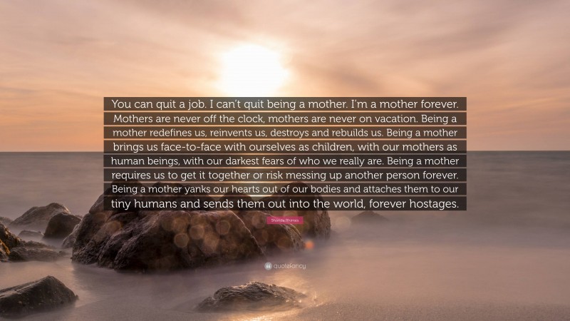 Shonda Rhimes Quote: “You can quit a job. I can’t quit being a mother. I’m a mother forever. Mothers are never off the clock, mothers are never on vacation. Being a mother redefines us, reinvents us, destroys and rebuilds us. Being a mother brings us face-to-face with ourselves as children, with our mothers as human beings, with our darkest fears of who we really are. Being a mother requires us to get it together or risk messing up another person forever. Being a mother yanks our hearts out of our bodies and attaches them to our tiny humans and sends them out into the world, forever hostages.”