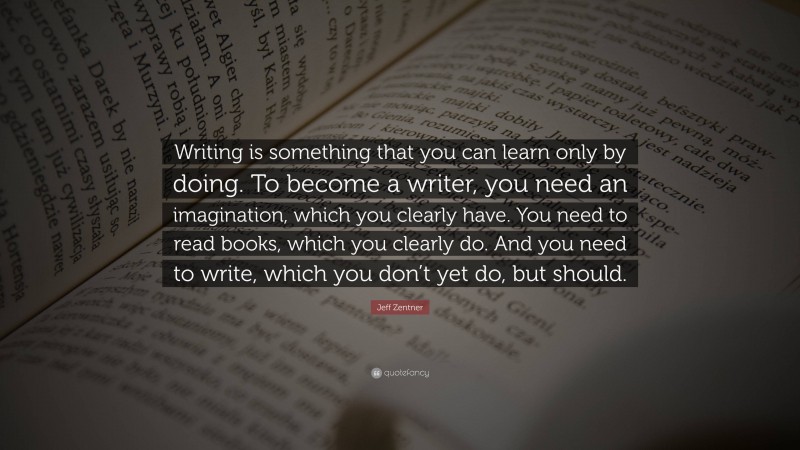 Jeff Zentner Quote: “Writing is something that you can learn only by doing. To become a writer, you need an imagination, which you clearly have. You need to read books, which you clearly do. And you need to write, which you don’t yet do, but should.”