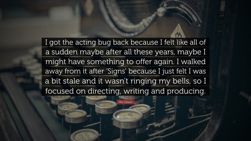 Mel Gibson Quote: “I got the acting bug back because I felt like all of a sudden maybe after all these years, maybe I might have something to offer again. I walked away from it after ‘Signs’ because I just felt I was a bit stale and it wasn’t ringing my bells, so I focused on directing, writing and producing.”