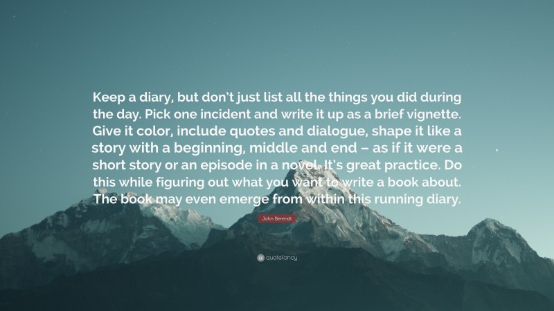 John Berendt Quote: “Keep a diary, but don’t just list all the things you did during the day. Pick one incident and write it up as a brief vignette. Give it color, include quotes and dialogue, shape it like a story with a beginning, middle and end – as if it were a short story or an episode in a novel. It’s great practice. Do this while figuring out what you want to write a book about. The book may even emerge from within this running diary.”