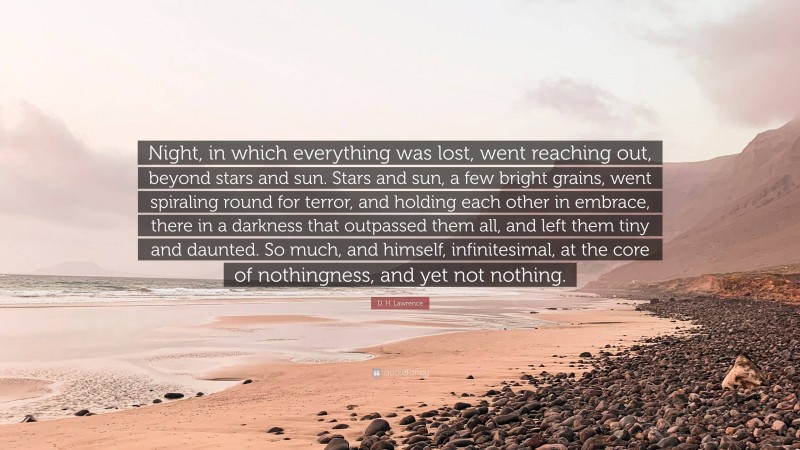 D. H. Lawrence Quote: “Night, in which everything was lost, went reaching out, beyond stars and sun. Stars and sun, a few bright grains, went spiraling round for terror, and holding each other in embrace, there in a darkness that outpassed them all, and left them tiny and daunted. So much, and himself, infinitesimal, at the core of nothingness, and yet not nothing.”