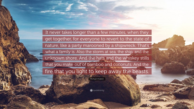 Michael Chabon Quote: “It never takes longer than a few minutes, when they get together, for everyone to revert to the state of nature, like a party marooned by a shipwreck. That’s what a family is. Also the storm at sea, the ship, and the unknown shore. And the hats and the whiskey stills that you make out of bamboo and coconuts. And the fire that you light to keep away the beasts.”