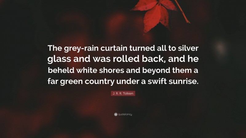 J. R. R. Tolkien Quote: “The grey-rain curtain turned all to silver glass and was rolled back, and he beheld white shores and beyond them a far green country under a swift sunrise.”