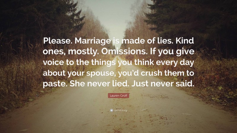 Lauren Groff Quote: “Please. Marriage is made of lies. Kind ones, mostly. Omissions. If you give voice to the things you think every day about your spouse, you’d crush them to paste. She never lied. Just never said.”