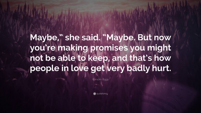 Ransom Riggs Quote: “Maybe,” she said. “Maybe. But now you’re making promises you might not be able to keep, and that’s how people in love get very badly hurt.”