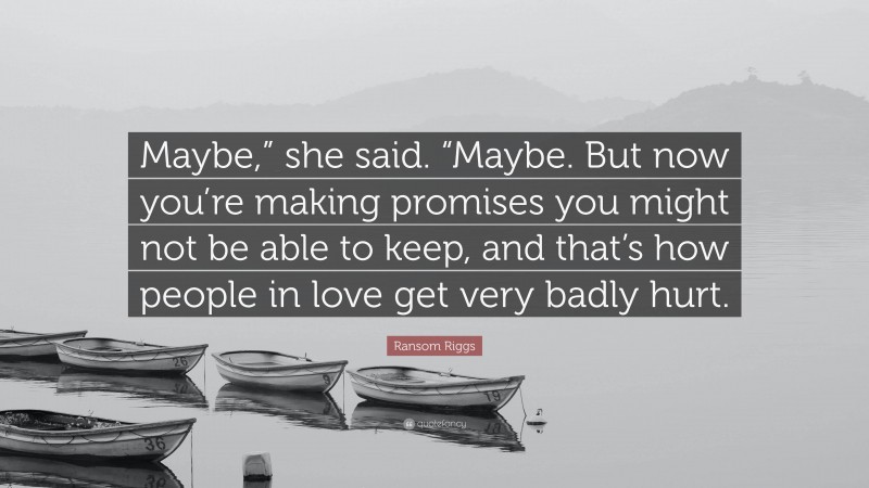 Ransom Riggs Quote: “Maybe,” she said. “Maybe. But now you’re making promises you might not be able to keep, and that’s how people in love get very badly hurt.”