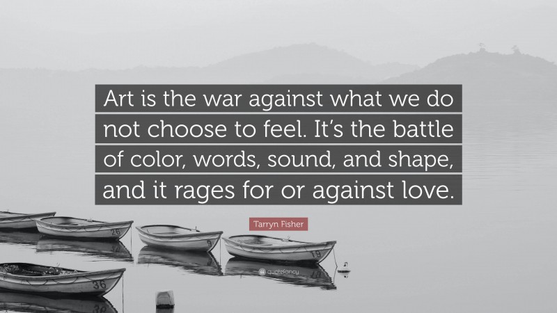 Tarryn Fisher Quote: “Art is the war against what we do not choose to feel. It’s the battle of color, words, sound, and shape, and it rages for or against love.”