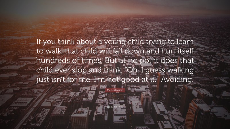 Mark Manson Quote: “If you think about a young child trying to learn to walk, that child will fall down and hurt itself hundreds of times. But at no point does that child ever stop and think, “Oh, I guess walking just isn’t for me. I’m not good at it.” Avoiding.”