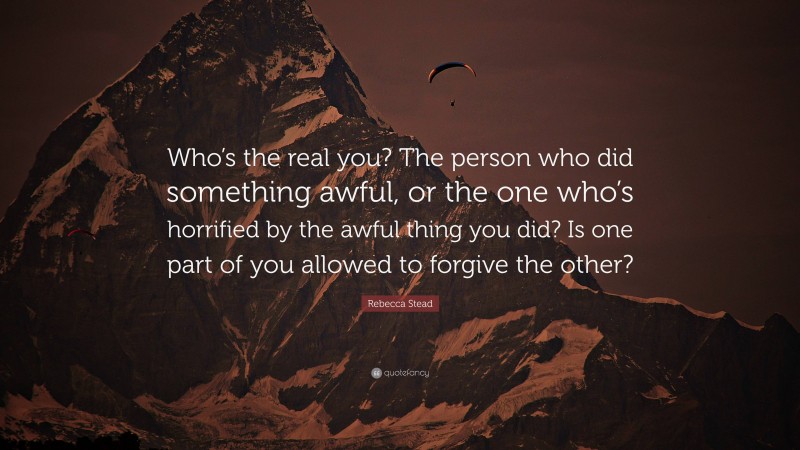 Rebecca Stead Quote: “Who’s the real you? The person who did something awful, or the one who’s horrified by the awful thing you did? Is one part of you allowed to forgive the other?”