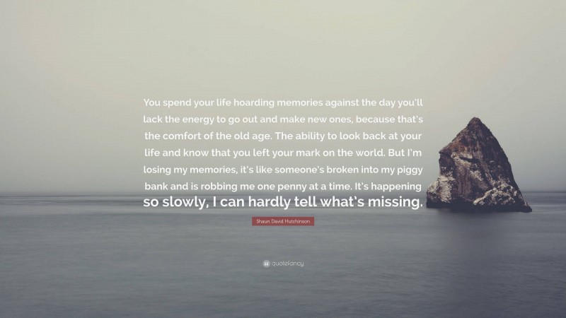 Shaun David Hutchinson Quote: “You spend your life hoarding memories against the day you’ll lack the energy to go out and make new ones, because that’s the comfort of the old age. The ability to look back at your life and know that you left your mark on the world. But I’m losing my memories, it’s like someone’s broken into my piggy bank and is robbing me one penny at a time. It’s happening so slowly, I can hardly tell what’s missing.”