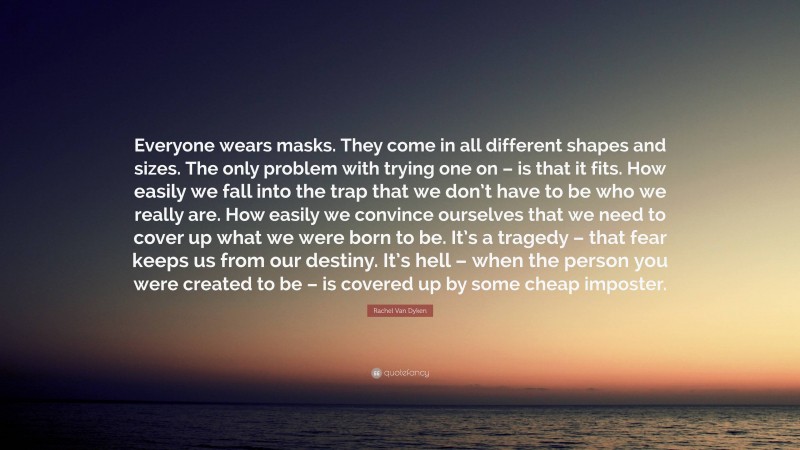 Rachel Van Dyken Quote: “Everyone wears masks. They come in all different shapes and sizes. The only problem with trying one on – is that it fits. How easily we fall into the trap that we don’t have to be who we really are. How easily we convince ourselves that we need to cover up what we were born to be. It’s a tragedy – that fear keeps us from our destiny. It’s hell – when the person you were created to be – is covered up by some cheap imposter.”